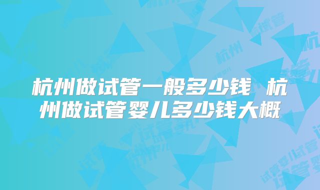 杭州做试管一般多少钱 杭州做试管婴儿多少钱大概