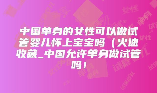中国单身的女性可以做试管婴儿怀上宝宝吗(火速收藏_中国允许单身做试管吗!