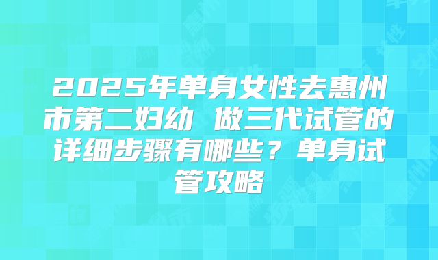 2025年单身女性去惠州市第二妇幼 做三代试管的详细步骤有哪些?单身试管攻略