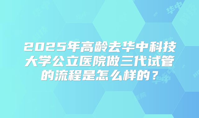 2025年高龄去华中科技大学公立医院做三代试管的流程是怎么样的？