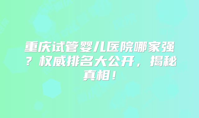 重庆试管婴儿医院哪家强？权威排名大公开，揭秘真相！