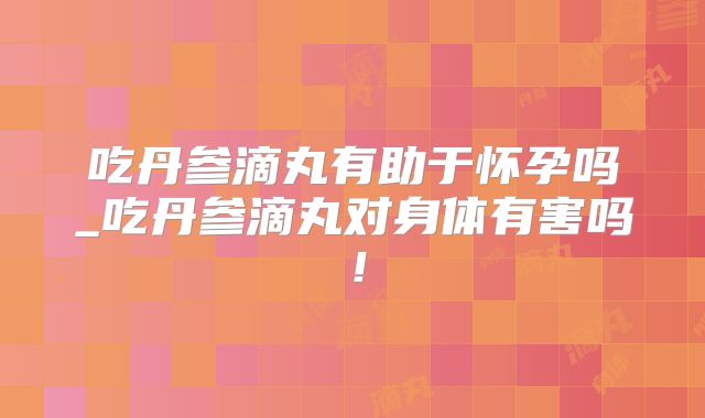 吃丹参滴丸有助于怀孕吗_吃丹参滴丸对身体有害吗!