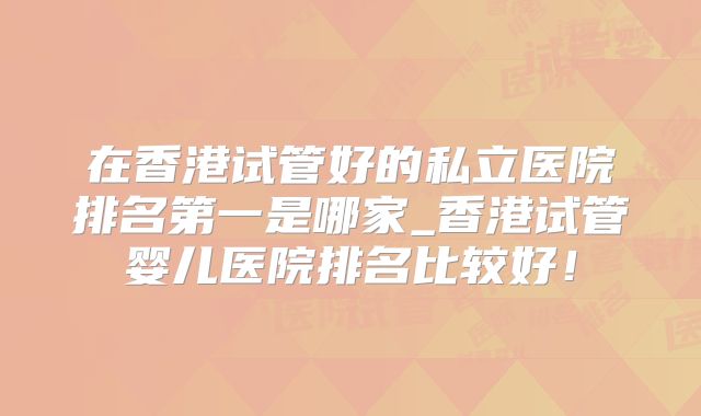 在香港试管好的私立医院排名第一是哪家_香港试管婴儿医院排名比较好！