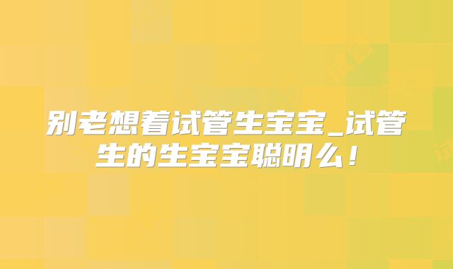 别老想着试管生宝宝_试管生的生宝宝聪明么!