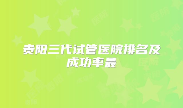 贵阳三代试管医院排名及成功率最