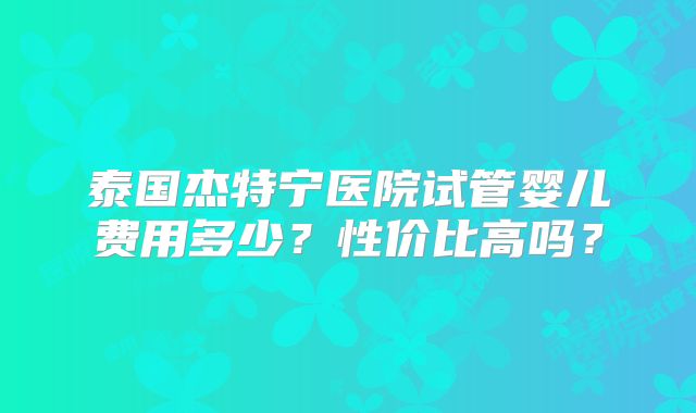 泰国杰特宁医院试管婴儿费用多少?性价比高吗?