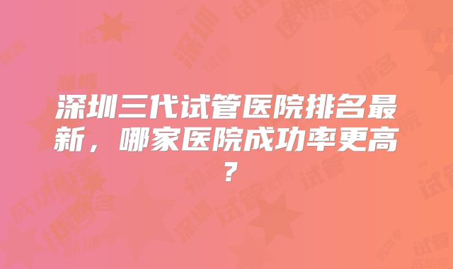 深圳三代试管医院排名最新，哪家医院成功率更高？