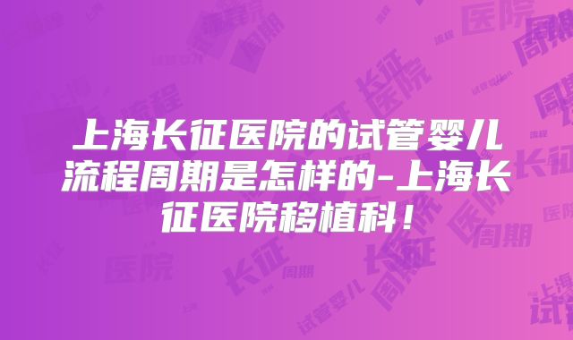 上海长征医院的试管婴儿流程周期是怎样的-上海长征医院移植科!