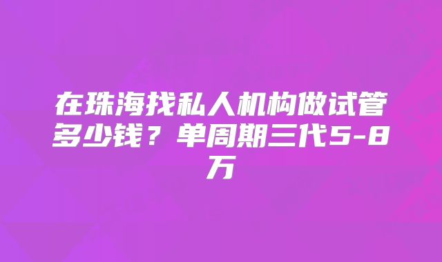 在珠海找私人机构做试管多少钱？单周期三代5-8万