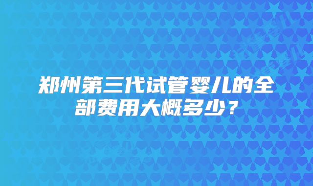 郑州第三代试管婴儿的全部费用大概多少？