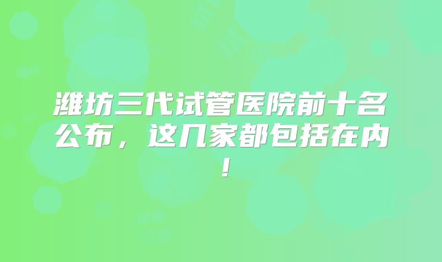 潍坊三代试管医院前十名公布，这几家都包括在内！