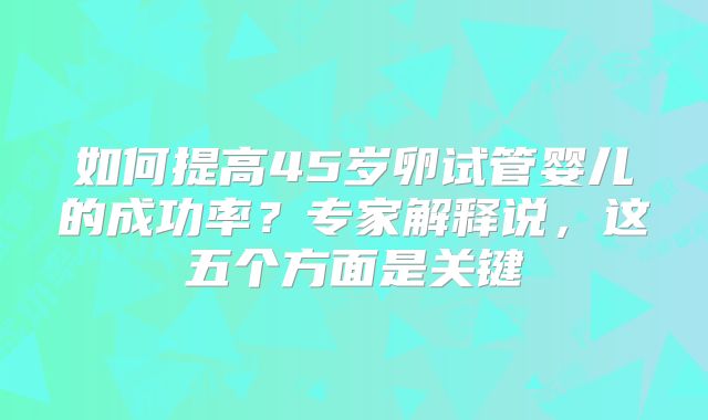 如何提高45岁卵试管婴儿的成功率？专家解释说，这五个方面是关键