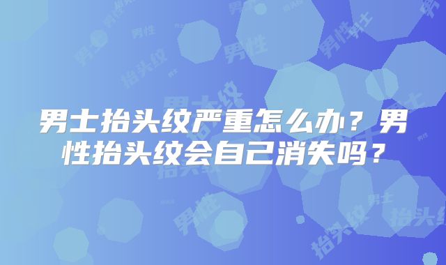 男士抬头纹严重怎么办？男性抬头纹会自己消失吗？