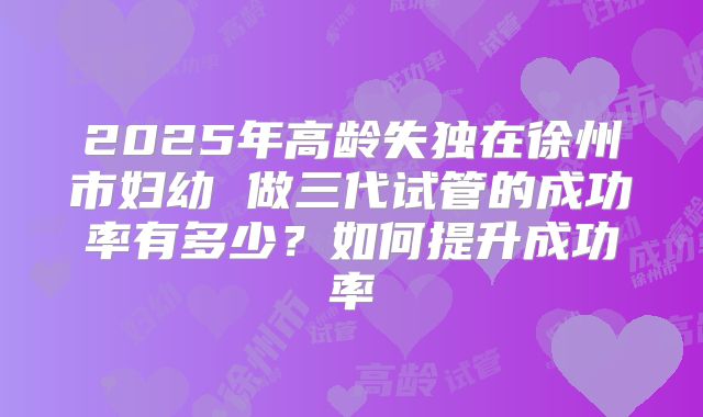 2025年高龄失独在徐州市妇幼 做三代试管的成功率有多少？如何提升成功率