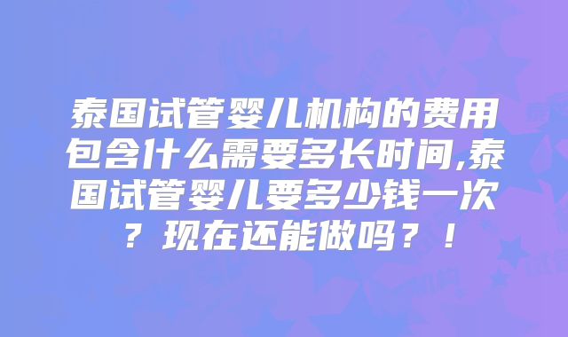 泰国试管婴儿机构的费用包含什么需要多长时间,泰国试管婴儿要多少钱一次？现在还能做吗？！