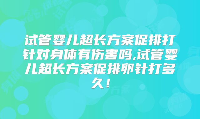 试管婴儿超长方案促排打针对身体有伤害吗,试管婴儿超长方案促排卵针打多久！
