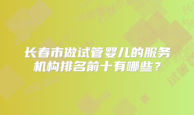 长春市做试管婴儿的服务机构排名前十有哪些？