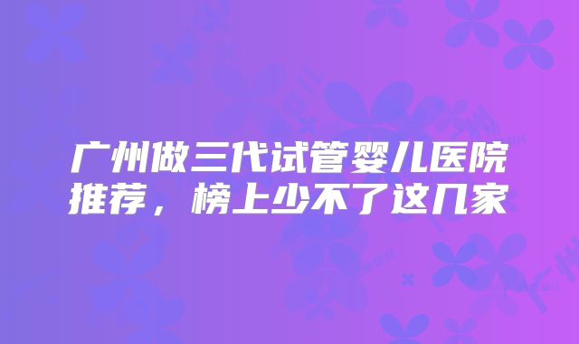 广州做三代试管婴儿医院推荐,榜上少不了这几家