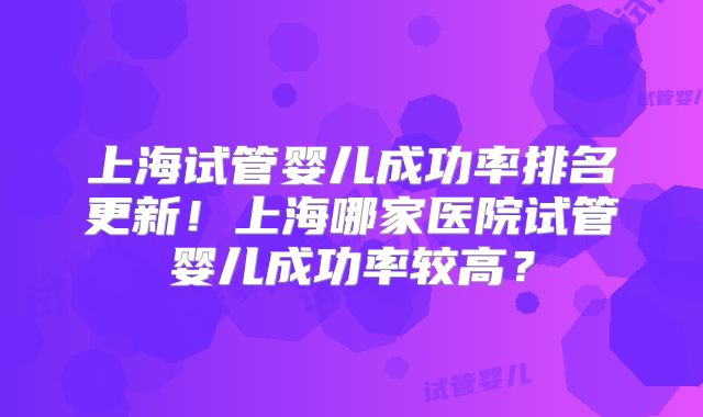 上海试管婴儿成功率排名更新！上海哪家医院试管婴儿成功率较高？