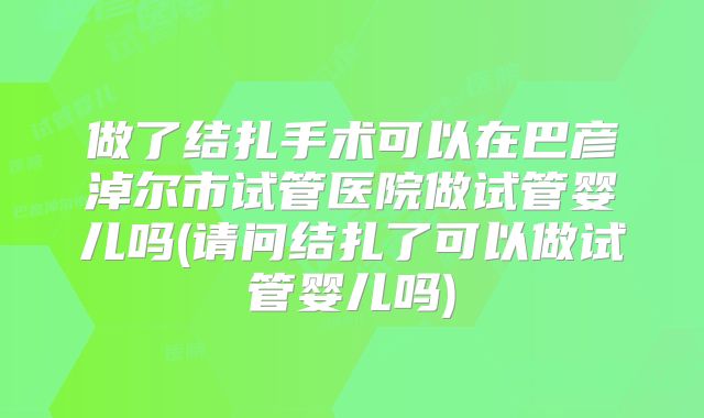 做了结扎手术可以在巴彦淖尔市试管医院做试管婴儿吗(请问结扎了可以做试管婴儿吗)