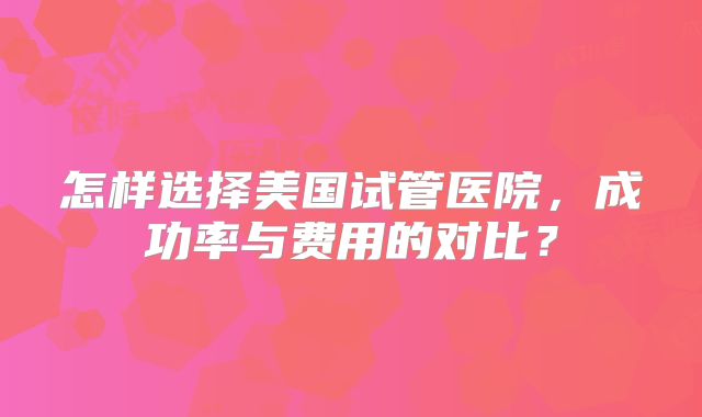 怎样选择美国试管医院,成功率与费用的对比?