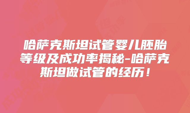 哈萨克斯坦试管婴儿胚胎等级及成功率揭秘-哈萨克斯坦做试管的经历！