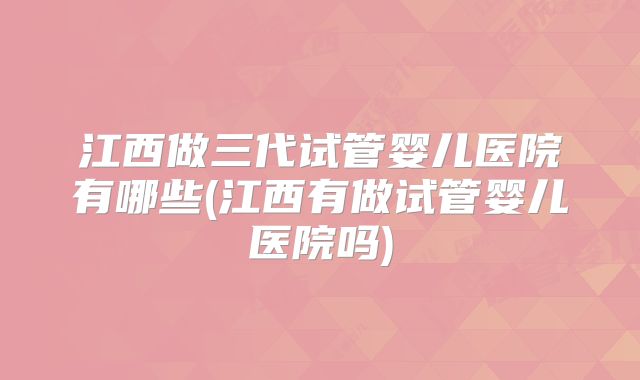江西做三代试管婴儿医院有哪些(江西有做试管婴儿医院吗)