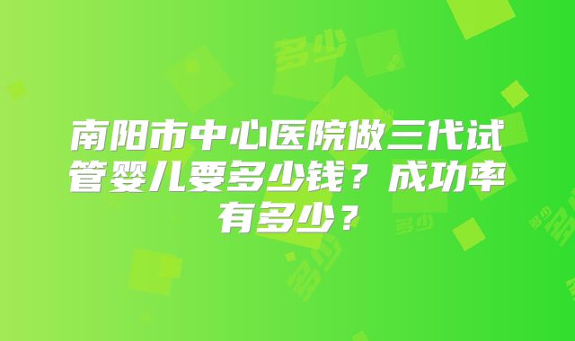 南阳市中心医院做三代试管婴儿要多少钱?成功率有多少?