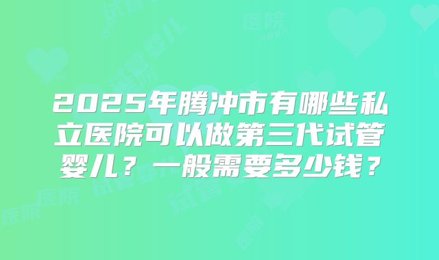 2025年腾冲市有哪些私立医院可以做第三代试管婴儿？一般需要多少钱？