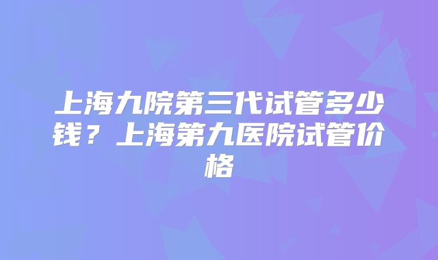 上海九院第三代试管多少钱？上海第九医院试管价格