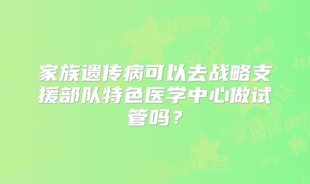家族遗传病可以去战略支援部队特色医学中心做试管吗?