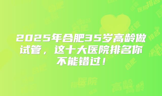 2025年合肥35岁高龄做试管，这十大医院排名你不能错过！