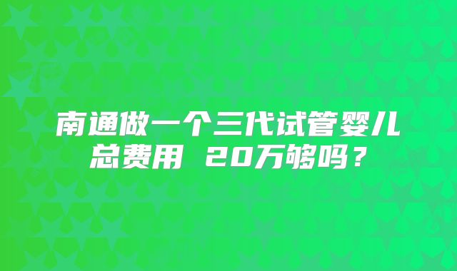 南通做一个三代试管婴儿总费用 20万够吗？