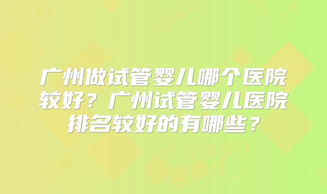 广州做试管婴儿哪个医院较好？广州试管婴儿医院排名较好的有哪些？