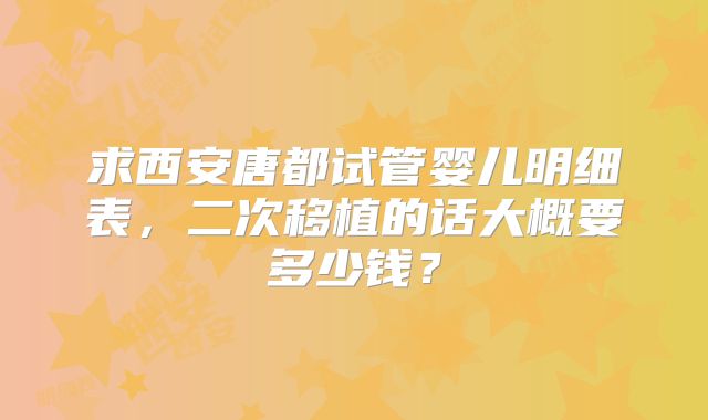 求西安唐都试管婴儿明细表，二次移植的话大概要多少钱？