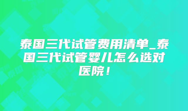 泰国三代试管费用清单_泰国三代试管婴儿怎么选对医院！
