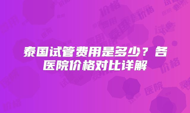 泰国试管费用是多少？各医院价格对比详解