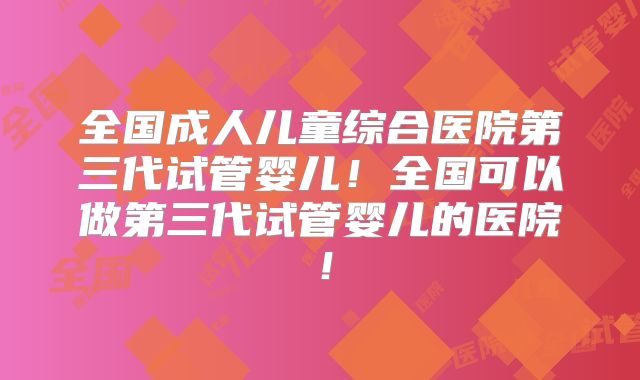 全国成人儿童综合医院第三代试管婴儿！全国可以做第三代试管婴儿的医院！