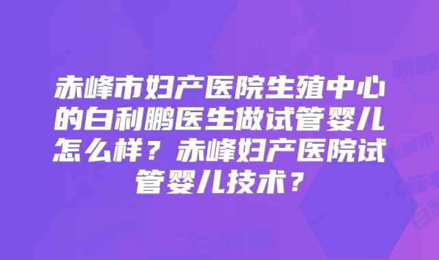 赤峰市妇产医院生殖中心的白利鹏医生做试管婴儿怎么样?赤峰妇产医院试管婴儿技术?