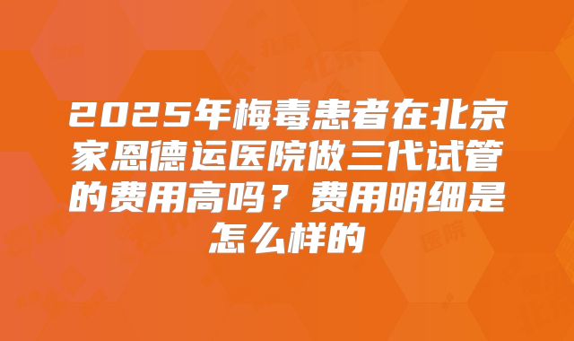 2025年梅毒患者在北京家恩德运医院做三代试管的费用高吗？费用明细是怎么样的