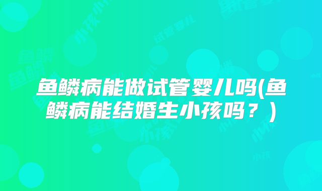 鱼鳞病能做试管婴儿吗(鱼鳞病能结婚生小孩吗?)