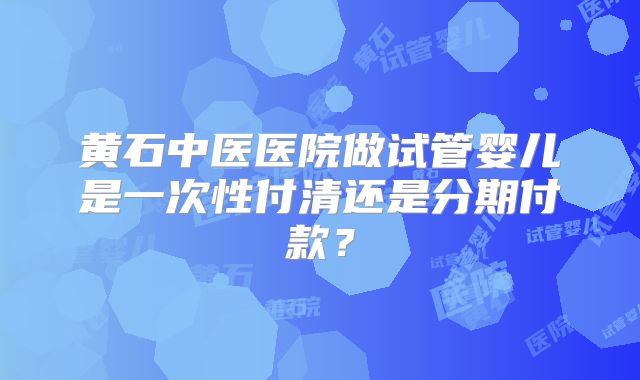 黄石中医医院做试管婴儿是一次性付清还是分期付款？
