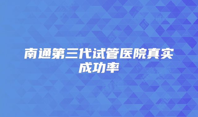 南通第三代试管医院真实成功率