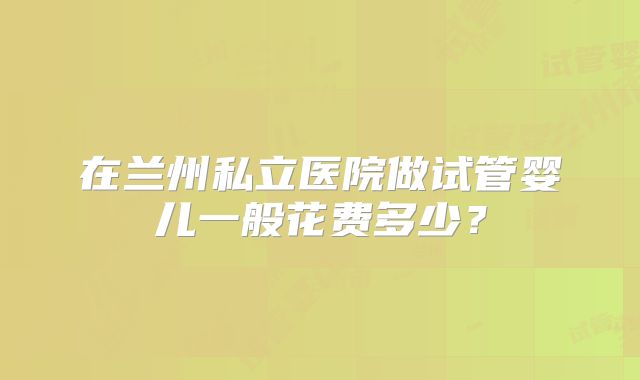 在兰州私立医院做试管婴儿一般花费多少？