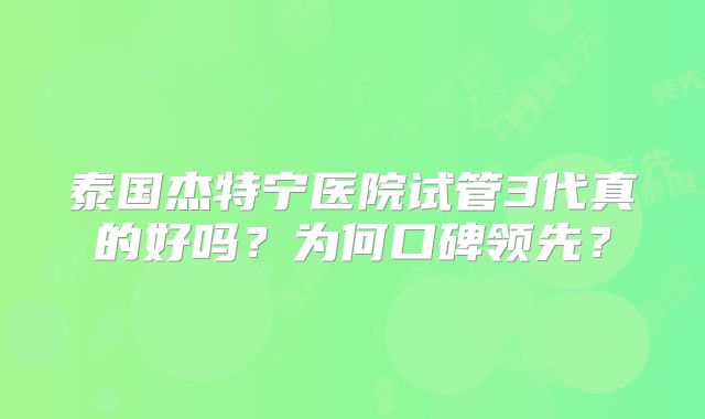 泰国杰特宁医院试管3代真的好吗?为何口碑领先?