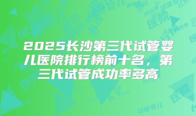 2025长沙第三代试管婴儿医院排行榜前十名，第三代试管成功率多高