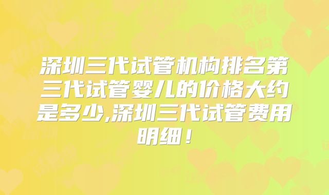 深圳三代试管机构排名第三代试管婴儿的价格大约是多少,深圳三代试管费用明细!