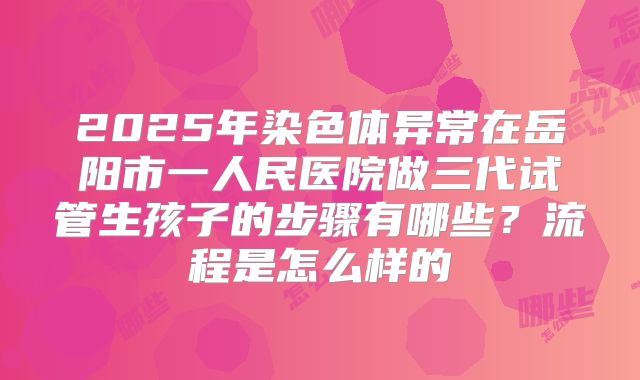 2025年染色体异常在岳阳市一人民医院做三代试管生孩子的步骤有哪些?流程是怎么样的