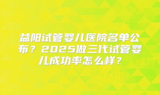 益阳试管婴儿医院名单公布？2025做三代试管婴儿成功率怎么样？