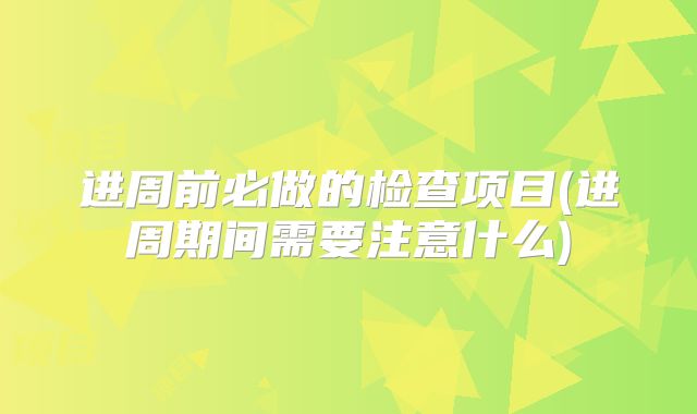 进周前必做的检查项目(进周期间需要注意什么)